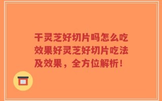 干灵芝好切片吗怎么吃效果好灵芝好切片吃法及效果，全方位解析！