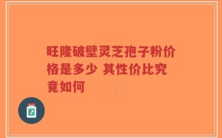 旺隆破壁灵芝孢子粉价格是多少 其性价比究竟如何