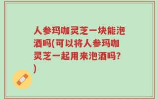 人参玛咖灵芝一块能泡酒吗(可以将人参玛咖灵芝一起用来泡酒吗？)
