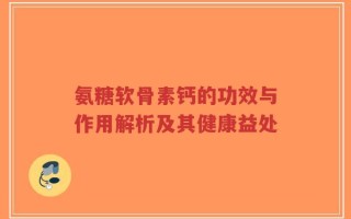 氨糖软骨素钙的功效与作用解析及其健康益处