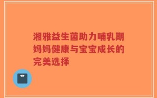 湘雅益生菌助力哺乳期妈妈健康与宝宝成长的完美选择