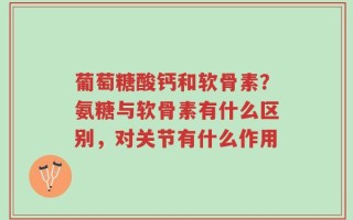 葡萄糖酸钙和软骨素？氨糖与软骨素有什么区别，对关节有什么作用