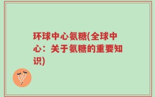 环球中心氨糖(全球中心：关于氨糖的重要知识)