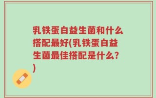 乳铁蛋白益生菌和什么搭配最好(乳铁蛋白益生菌最佳搭配是什么？)