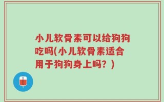 小儿软骨素可以给狗狗吃吗(小儿软骨素适合用于狗狗身上吗？)