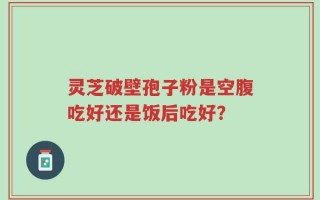 灵芝破壁孢子粉是空腹吃好还是饭后吃好？
