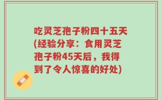 吃灵芝孢子粉四十五天(经验分享：食用灵芝孢子粉45天后，我得到了令人惊喜的好处)