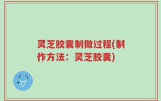 灵芝胶囊制做过程(制作方法：灵芝胶囊)