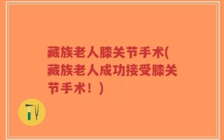 藏族老人膝关节手术(藏族老人成功接受膝关节手术！)