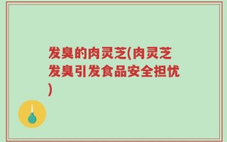 发臭的肉灵芝(肉灵芝发臭引发食品安全担忧)