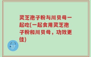 灵芝孢子粉与川贝母一起吃(一起食用灵芝孢子粉和川贝母，功效更佳)