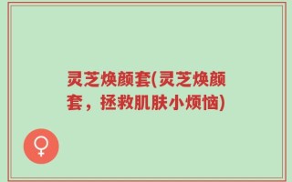 灵芝焕颜套(灵芝焕颜套，拯救肌肤小烦恼)