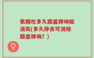 氨糖吃多久膝盖弹响能消失(多久停食可消除膝盖弹响？)