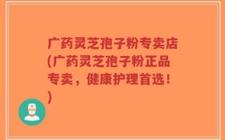 广药灵芝孢子粉专卖店(广药灵芝孢子粉正品专卖，健康护理首选！)