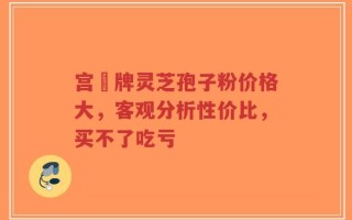宫渃牌灵芝孢子粉价格大，客观分析性价比，买不了吃亏