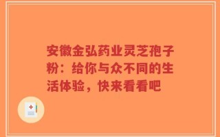 安徽金弘药业灵芝孢子粉：给你与众不同的生活体验，快来看看吧