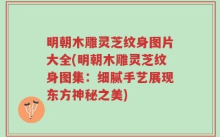 明朝木雕灵芝纹身图片大全(明朝木雕灵芝纹身图集：细腻手艺展现东方神秘之美)