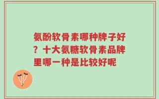 氨酚软骨素哪种牌子好？十大氨糖软骨素品牌里哪一种是比较好呢