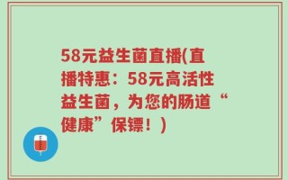 58元益生菌直播(直播特惠：58元高活性益生菌，为您的肠道“健康”保镖！)