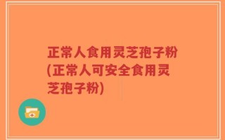 正常人食用灵芝孢子粉(正常人可安全食用灵芝孢子粉)