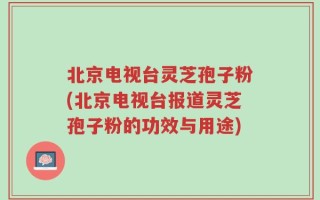 北京电视台灵芝孢子粉(北京电视台报道灵芝孢子粉的功效与用途)