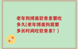 老年狗博美软骨素要吃多久(老年博美狗需要多长时间吃软骨素？)