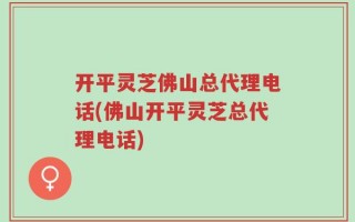 开平灵芝佛山总代理电话(佛山开平灵芝总代理电话)