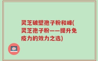 灵芝破壁孢子粉和峰(灵芝孢子粉——提升免疫力的效力之选)