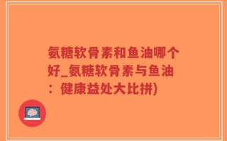 氨糖软骨素和鱼油哪个好_氨糖软骨素与鱼油：健康益处大比拼)