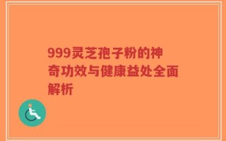 999灵芝孢子粉的神奇功效与健康益处全面解析