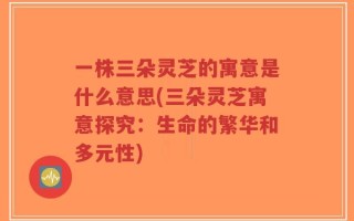 一株三朵灵芝的寓意是什么意思(三朵灵芝寓意探究：生命的繁华和多元性)