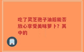 吃了灵芝孢子油后能否放心享受美味萝卜？其中的