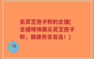 卖灵芝孢子粉的主播(主播现场展示灵芝孢子粉，健康养生首选！)