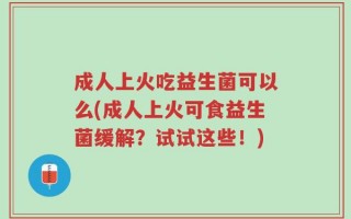 成人上火吃益生菌可以么(成人上火可食益生菌缓解？试试这些！)