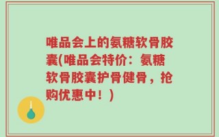 唯品会上的氨糖软骨胶囊(唯品会特价：氨糖软骨胶囊护骨健骨，抢购优惠中！)