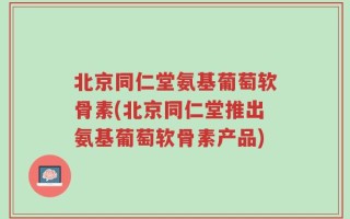 北京同仁堂氨基葡萄软骨素(北京同仁堂推出氨基葡萄软骨素产品)