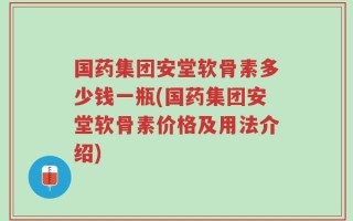 国药集团安堂软骨素多少钱一瓶(国药集团安堂软骨素价格及用法介绍)