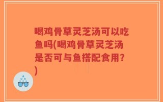 喝鸡骨草灵芝汤可以吃鱼吗(喝鸡骨草灵芝汤是否可与鱼搭配食用？)