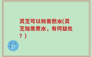 灵芝可以和姜熬水(灵芝加姜煮水，有何益处？)