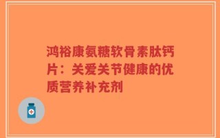 鸿裕康氨糖软骨素肽钙片：关爱关节健康的优质营养补充剂