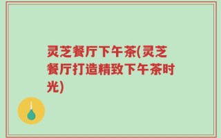 灵芝餐厅下午茶(灵芝餐厅打造精致下午茶时光)