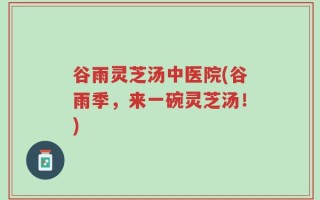 谷雨灵芝汤中医院(谷雨季，来一碗灵芝汤！)