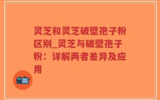 灵芝和灵芝破壁孢子粉区别_灵芝与破壁孢子粉：详解两者差异及应用