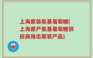 上海原装氨基葡萄糖(上海原产氨基葡萄糖供应商推出原装产品)