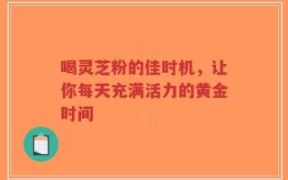 喝灵芝粉的佳时机，让你每天充满活力的黄金时间