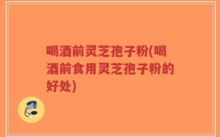 喝酒前灵芝孢子粉(喝酒前食用灵芝孢子粉的好处)