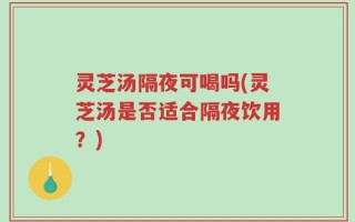 灵芝汤隔夜可喝吗(灵芝汤是否适合隔夜饮用？)
