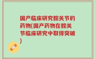 国产临床研究髋关节的药物(国产药物在髋关节临床研究中取得突破)