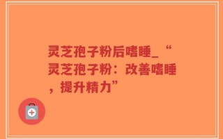 灵芝孢子粉后嗜睡_“灵芝孢子粉：改善嗜睡，提升精力”