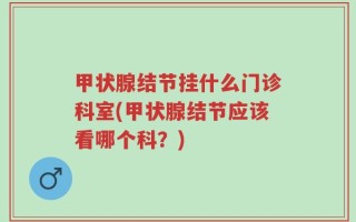 甲状腺结节挂什么门诊科室(甲状腺结节应该看哪个科？)